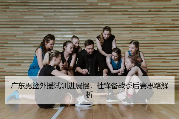 广东男篮外援试训进展慢，杜锋备战季后赛思路解析