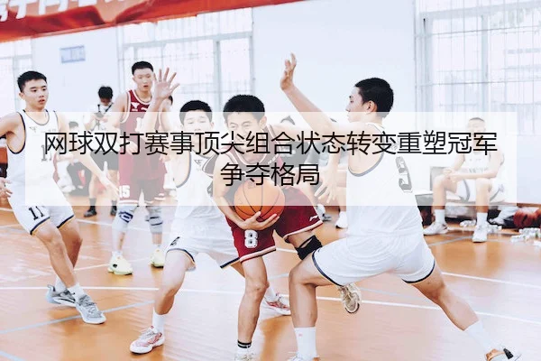 网球双打赛事顶尖组合状态转变重塑冠军争夺格局